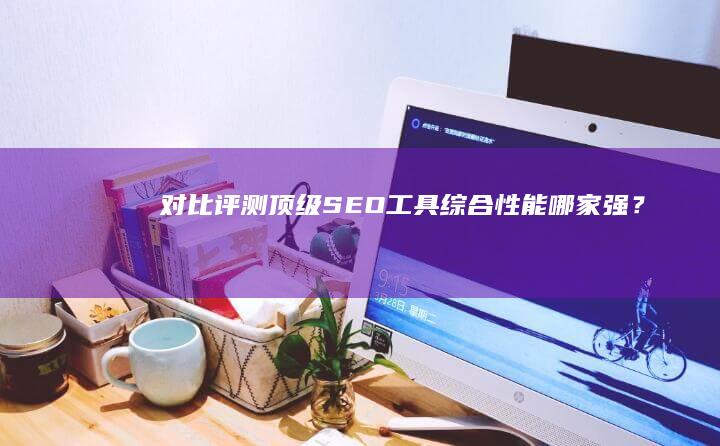 对比评测：顶级SEO工具综合性能哪家强？